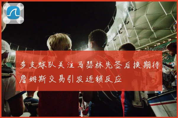 多支球队关注马瑟林先签后换期待詹姆斯交易引发连锁反应