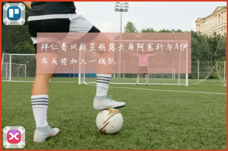 拜仁青训新星崭露头角阿塞科与A伊布或将加入一线队