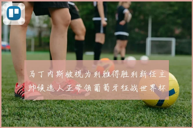 马丁内斯被视为利雅得胜利新任主帅候选人正带领葡萄牙征战世界杯