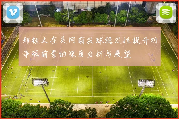 郑钦文在美网前发球稳定性提升对争冠前景的深度分析与展望
