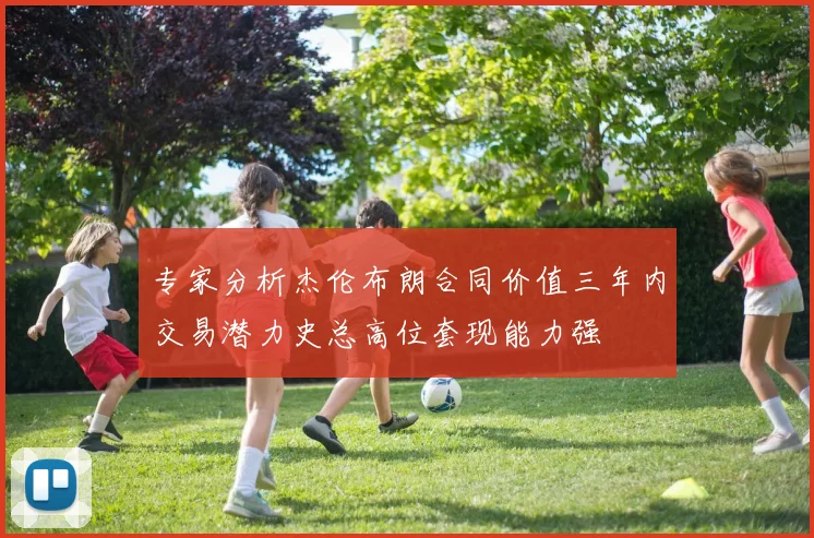 专家分析杰伦布朗合同价值三年内交易潜力史总高位套现能力强